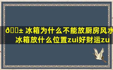 🐱 冰箱为什么不能放厨房风水(冰箱放什么位置zui
好财运zui
旺)